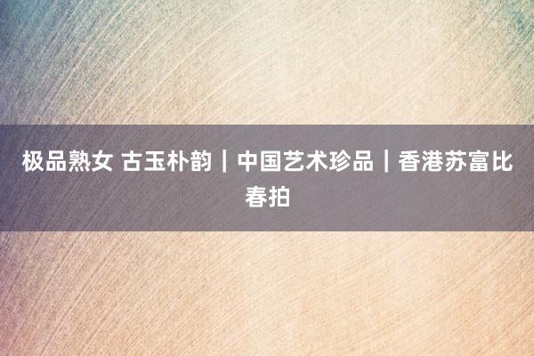 极品熟女 古玉朴韵｜中国艺术珍品｜香港苏富比春拍