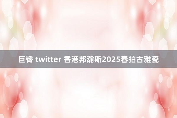 巨臀 twitter 香港邦瀚斯2025春拍古雅瓷