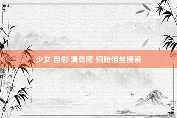 少女 自慰 清乾隆 铜胎掐丝搪瓷