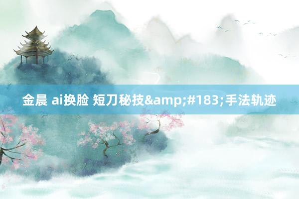金晨 ai换脸 短刀秘技&#183;手法轨迹