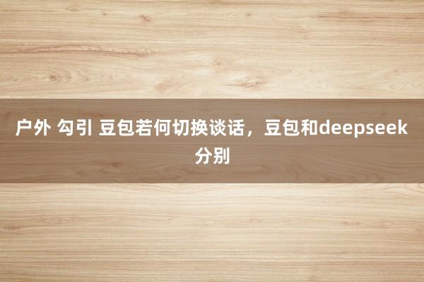 户外 勾引 豆包若何切换谈话,豆包和deepseek分别