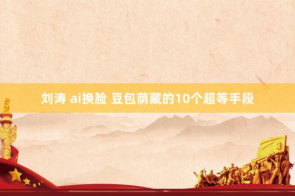 刘涛 ai换脸 豆包荫藏的10个超等手段