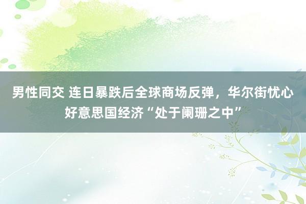 男性同交 连日暴跌后全球商场反弹，华尔街忧心好意思国经济“处于阑珊之中”