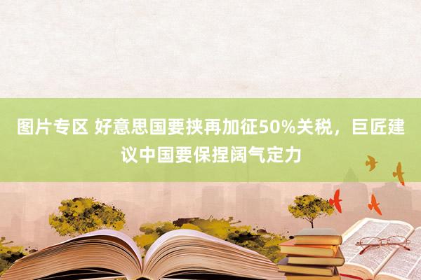 图片专区 好意思国要挟再加征50%关税，巨匠建议中国要保捏阔气定力