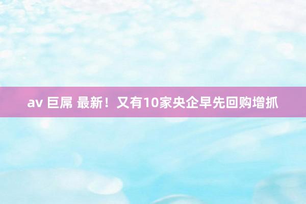av 巨屌 最新！又有10家央企早先回购增抓