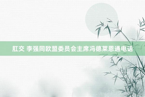 肛交 李强同欧盟委员会主席冯德莱恩通电话