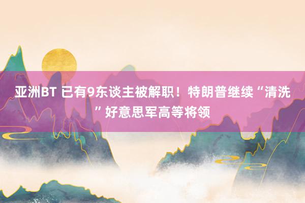亚洲BT 已有9东谈主被解职！特朗普继续“清洗”好意思军高等将领