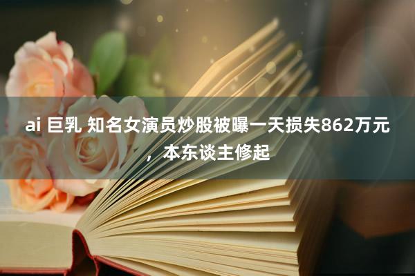 ai 巨乳 知名女演员炒股被曝一天损失862万元，本东谈主修起
