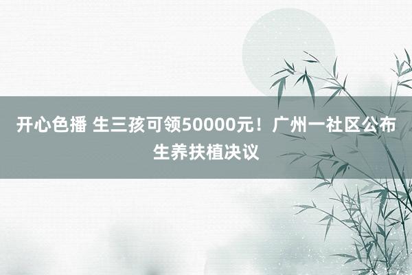 开心色播 生三孩可领50000元！广州一社区公布生养扶植决议