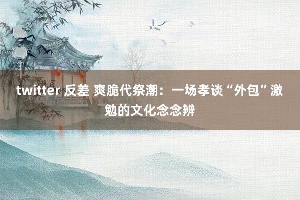 twitter 反差 爽脆代祭潮：一场孝谈“外包”激勉的文化念念辨